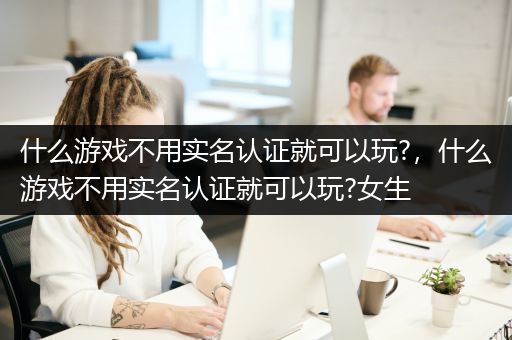 什么游戏不用实名认证就可以玩?，什么游戏不用实名认证就可以玩?女生